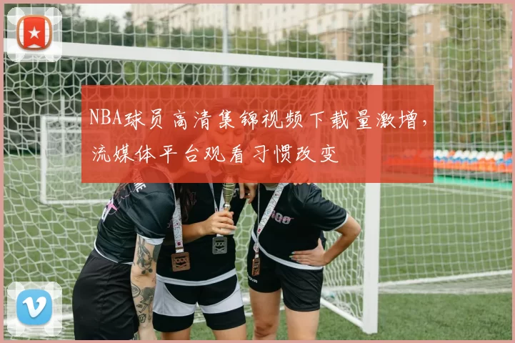 NBA球员高清集锦视频下载量激增,流媒体平台观看习惯改变