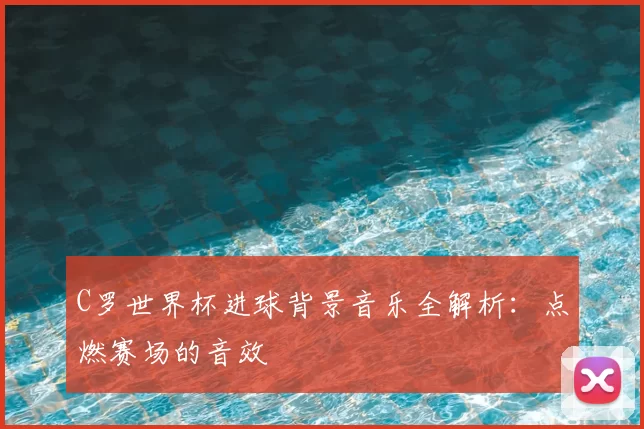 C罗世界杯进球背景音乐全解析：点燃赛场的音效
