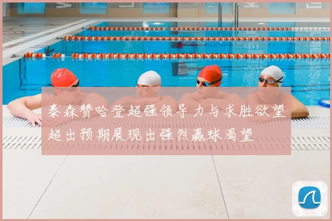 泰森赞哈登超强领导力与求胜欲望超出预期展现出强烈赢球渴望
