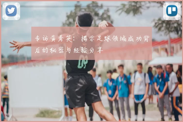 专访黄秀英:揭示足球领域成功背后的秘密与经验分享