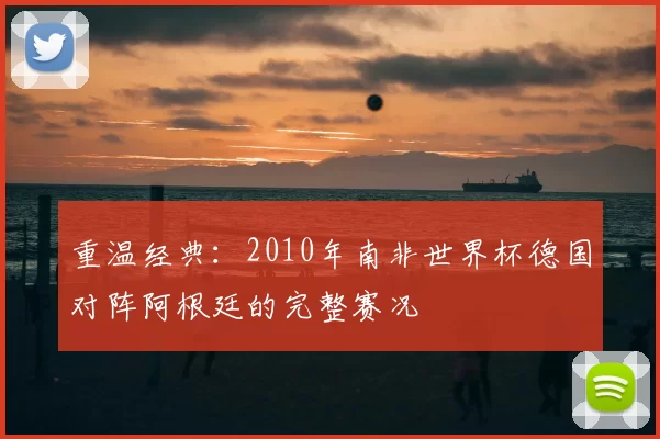 重温经典:2010年南非世界杯德国对阵阿根廷的完整赛况