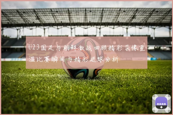 U23国足与朝鲜激战回顾精彩录像重温比赛瞬间与精彩进球分析