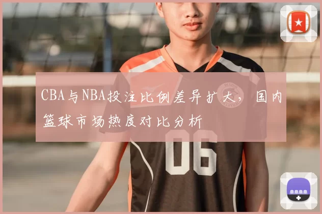 CBA与NBA投注比例差异扩大，国内篮球市场热度对比分析