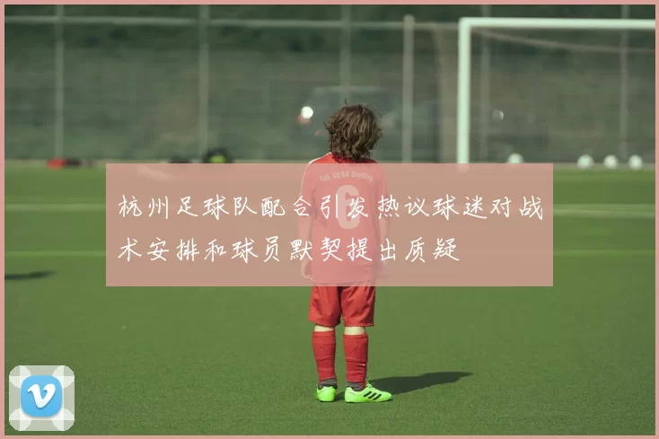 杭州足球队配合引发热议球迷对战术安排和球员默契提出质疑