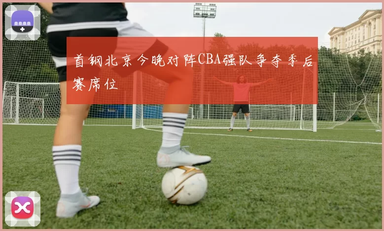 首钢北京今晚对阵CBA强队争夺季后赛席位