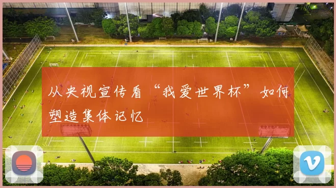从央视宣传看“我爱世界杯”如何塑造集体记忆