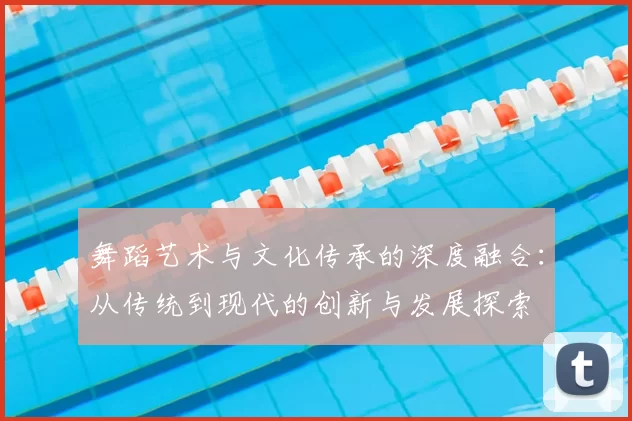 舞蹈艺术与文化传承的深度融合：从传统到现代的创新与发展探索