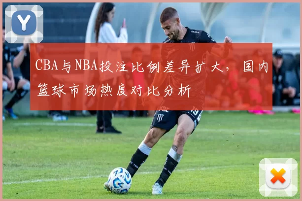 CBA与NBA投注比例差异扩大,国内篮球市场热度对比分析