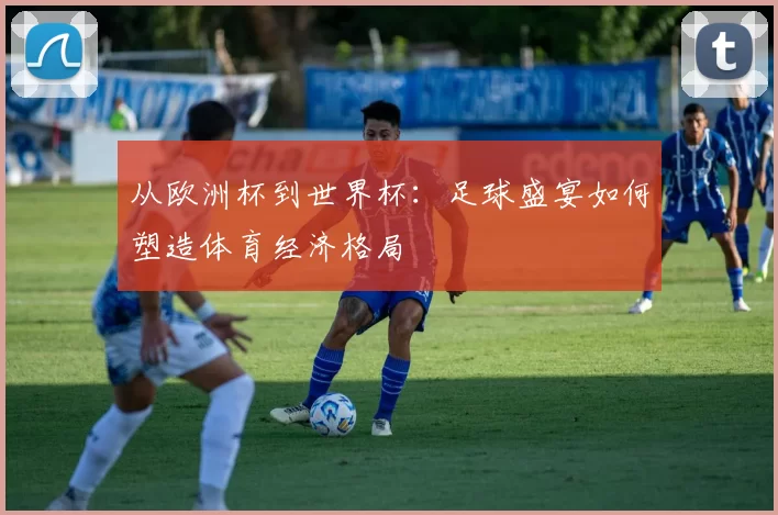从欧洲杯到世界杯:足球盛宴如何塑造体育经济格局
