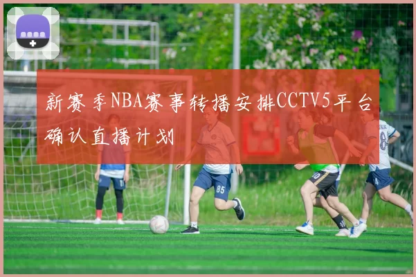 新赛季NBA赛事转播安排CCTV5平台确认直播计划