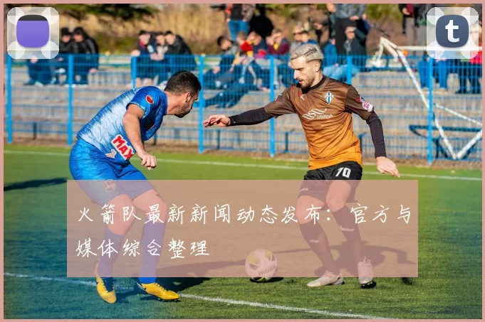 火箭队最新新闻动态发布:官方与媒体综合整理