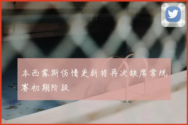 本西蒙斯伤情更新将再次缺席常规赛初期阶段