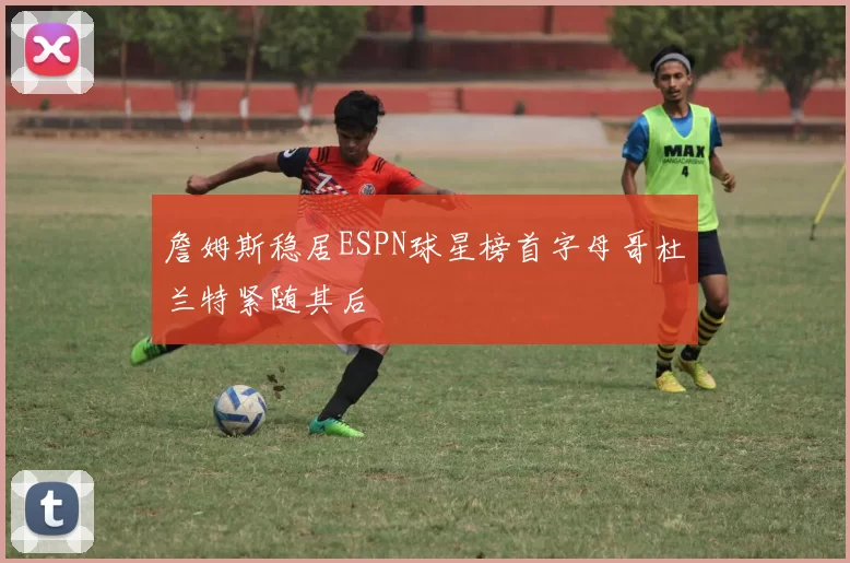 詹姆斯稳居ESPN球星榜首字母哥杜兰特紧随其后