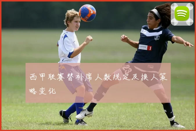 西甲联赛替补席人数规定及换人策略变化