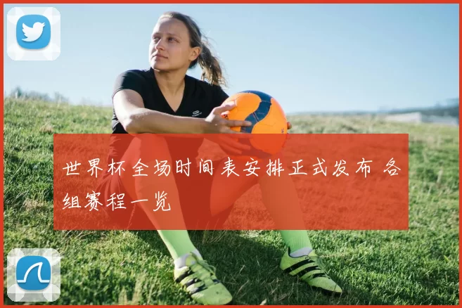 世界杯全场时间表安排正式发布 各组赛程一览