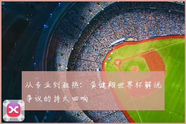 从专业到狂热:黄健翔世界杯解说争议的持久回响