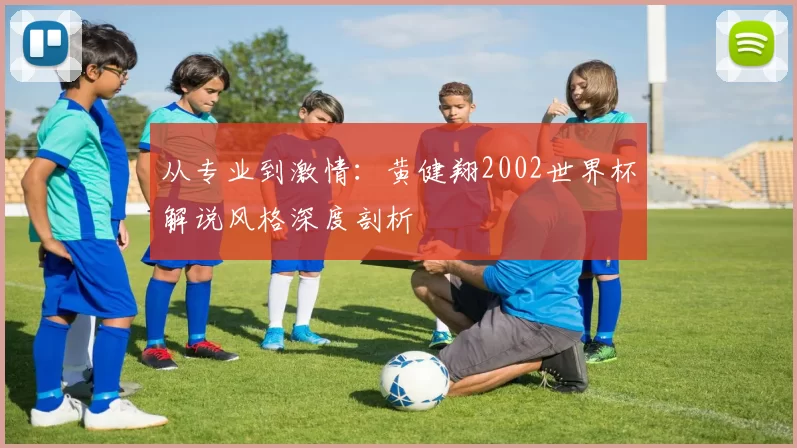 从专业到激情:黄健翔2002世界杯解说风格深度剖析