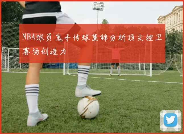 NBA球员鬼手传球集锦分析顶尖控卫赛场创造力
