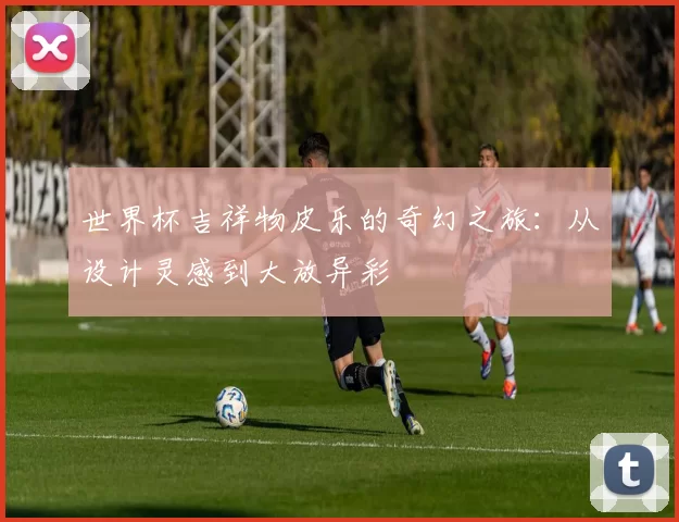 世界杯吉祥物皮乐的奇幻之旅:从设计灵感到大放异彩