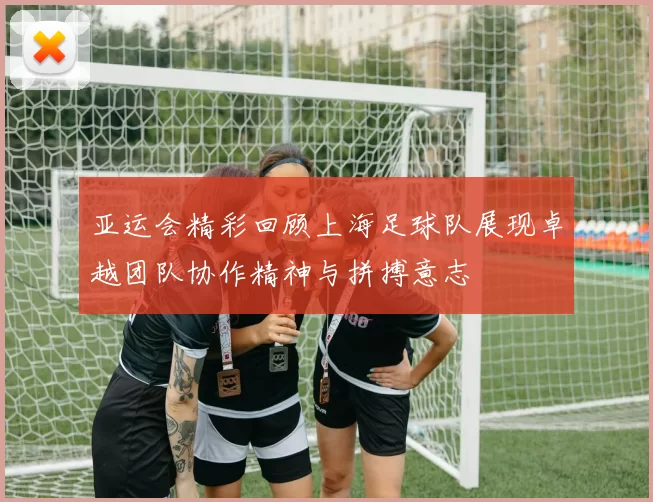 亚运会精彩回顾上海足球队展现卓越团队协作精神与拼搏意志