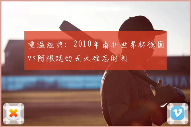 重温经典:2010年南非世界杯德国vs阿根廷的五大难忘时刻