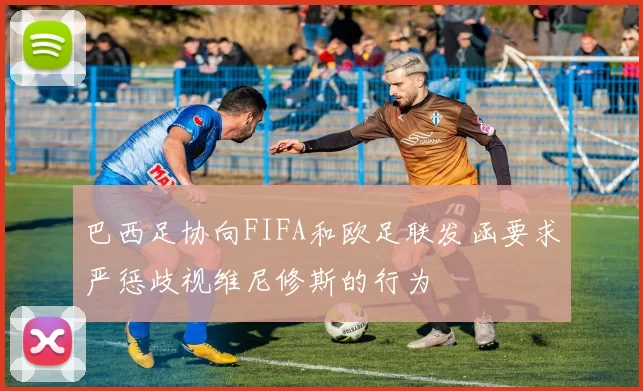 巴西足协向FIFA和欧足联发函要求严惩歧视维尼修斯的行为