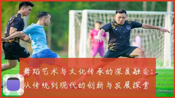 舞蹈艺术与文化传承的深度融合:从传统到现代的创新与发展探索
