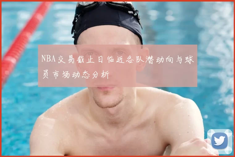 NBA交易截止日临近各队潜动向与球员市场动态分析