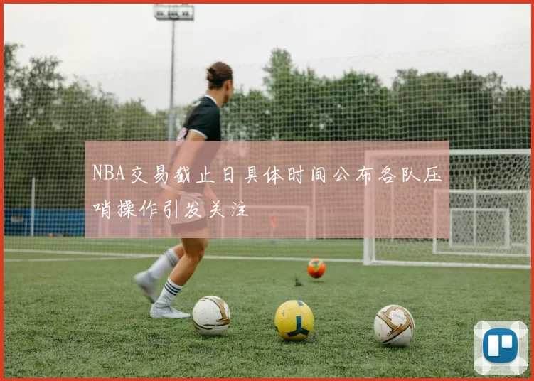 NBA交易截止日具体时间公布各队压哨操作引发关注