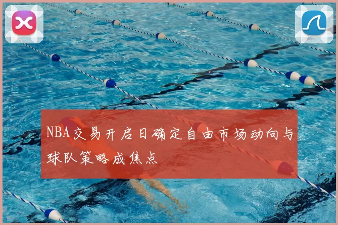 NBA交易开启日确定自由市场动向与球队策略成焦点