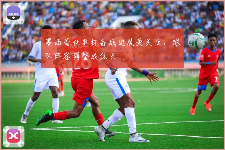 墨西哥世界杯备战进展受关注,球队阵容调整成焦点