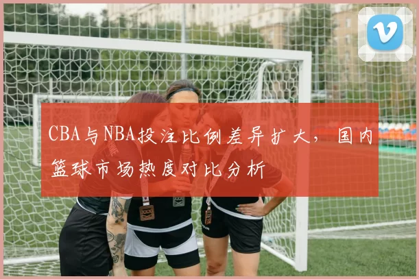CBA与NBA投注比例差异扩大,国内篮球市场热度对比分析