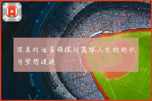 深度对话黄强探讨篮球人生的起伏与梦想追逐