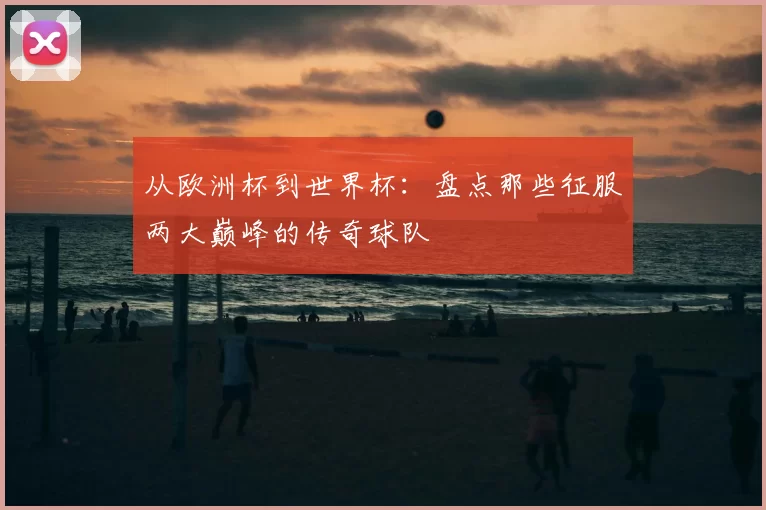 从欧洲杯到世界杯:盘点那些征服两大巅峰的传奇球队