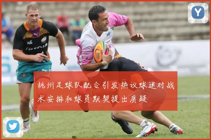 杭州足球队配合引发热议球迷对战术安排和球员默契提出质疑