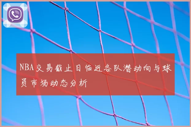 NBA交易截止日临近各队潜动向与球员市场动态分析