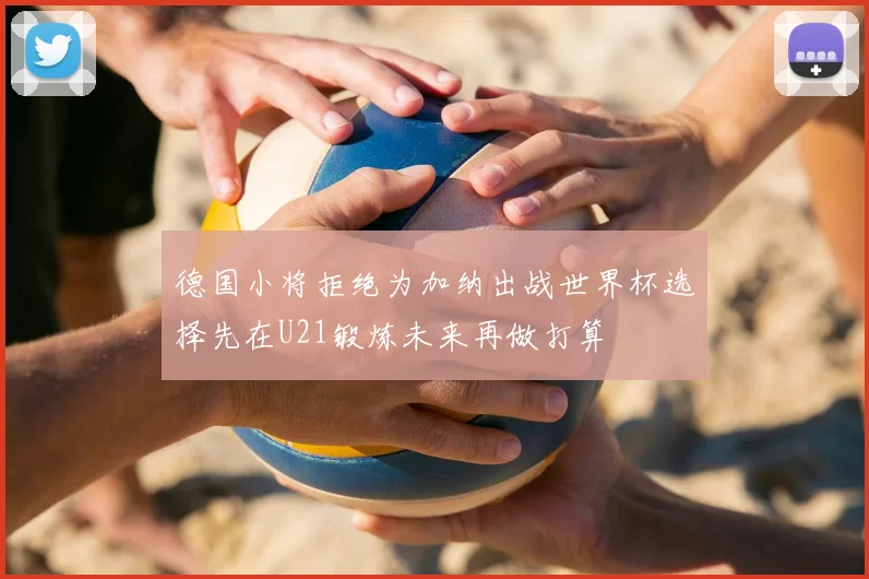德国小将拒绝为加纳出战世界杯选择先在U21锻炼未来再做打算
