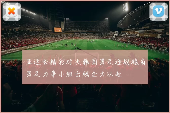 亚运会精彩对决韩国男足迎战越南男足力争小组出线全力以赴