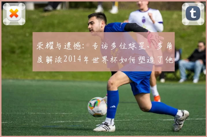 荣耀与遗憾:专访多位球星,多角度解读2014年世界杯如何塑造了他们的职业生涯