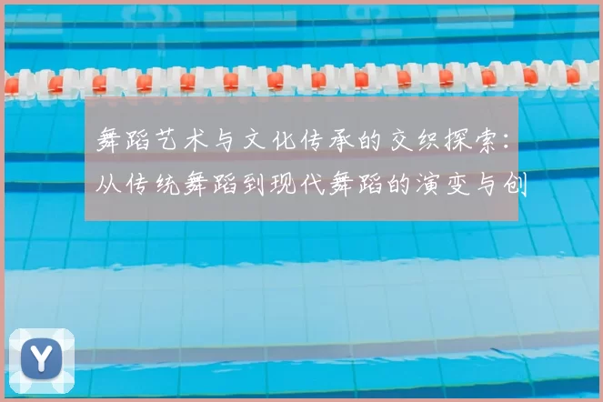 舞蹈艺术与文化传承的交织探索:从传统舞蹈到现代舞蹈的演变与创新