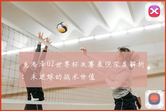 克洛泽02世界杯决赛表现深度解析:未进球的战术价值