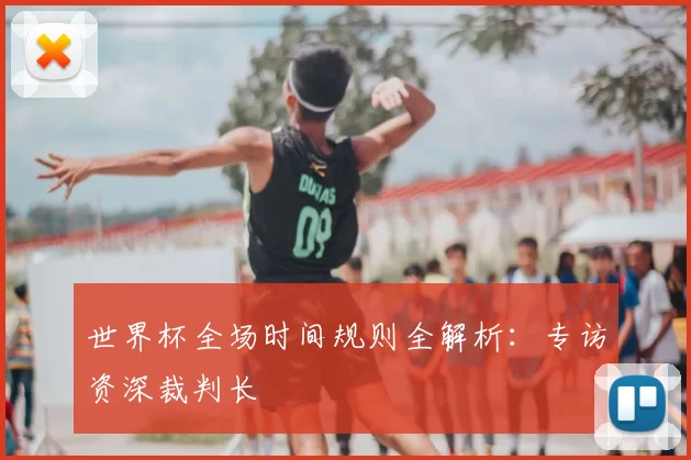 世界杯全场时间规则全解析:专访资深裁判长