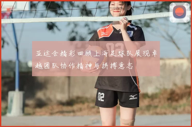 亚运会精彩回顾上海足球队展现卓越团队协作精神与拼搏意志