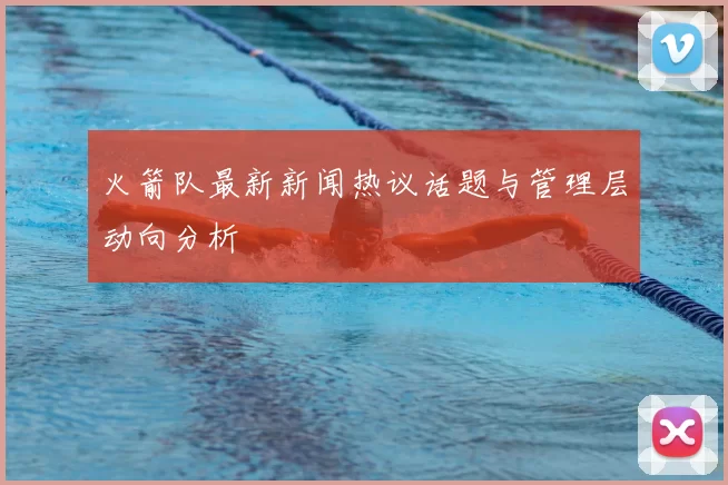 火箭队最新新闻热议话题与管理层动向分析