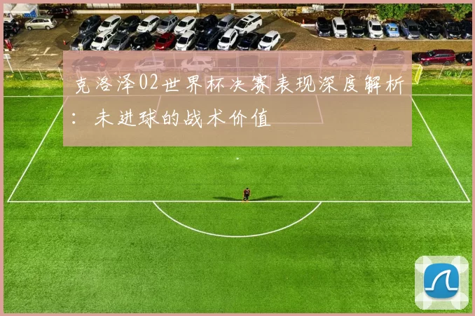 克洛泽02世界杯决赛表现深度解析：未进球的战术价值