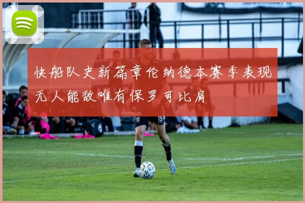 快船队史新篇章伦纳德本赛季表现无人能敌唯有保罗可比肩