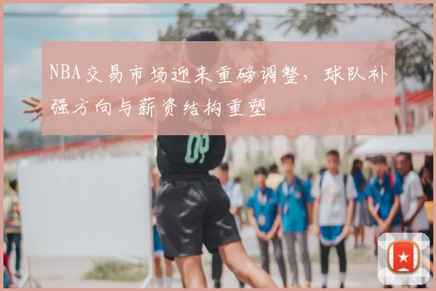 NBA交易市场迎来重磅调整,球队补强方向与薪资结构重塑