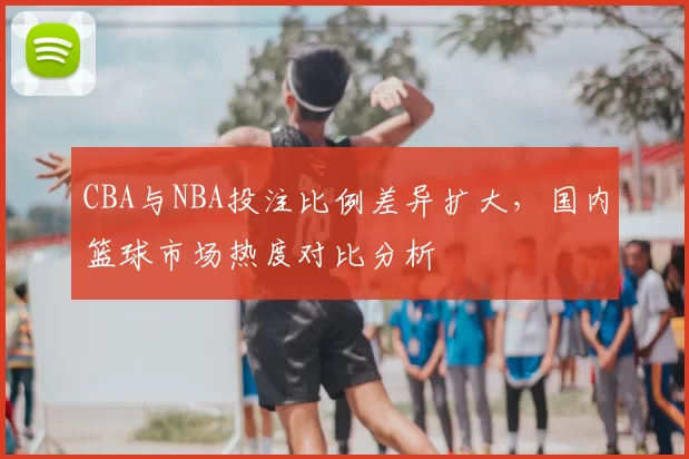 CBA与NBA投注比例差异扩大,国内篮球市场热度对比分析