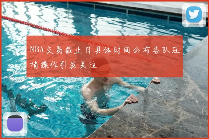 NBA交易截止日具体时间公布各队压哨操作引发关注