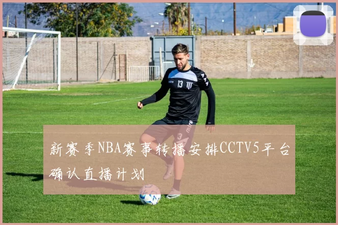 新赛季NBA赛事转播安排CCTV5平台确认直播计划